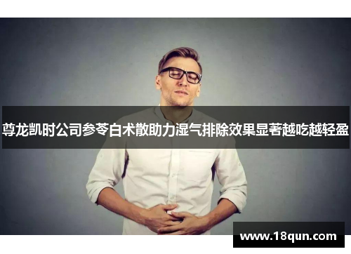 尊龙凯时公司参苓白术散助力湿气排除效果显著越吃越轻盈